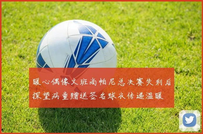 暖心偶像文班尚帕尼总决赛失利后探望病童赠送签名球衣传递温暖