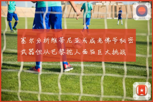 塞尔分析维蒂尼亚或成老佛爷秘密武器但从巴黎挖人面临巨大挑战