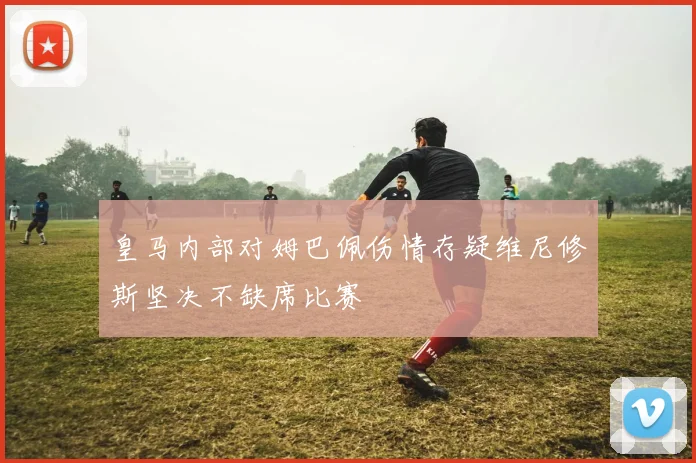 皇马内部对姆巴佩伤情存疑维尼修斯坚决不缺席比赛