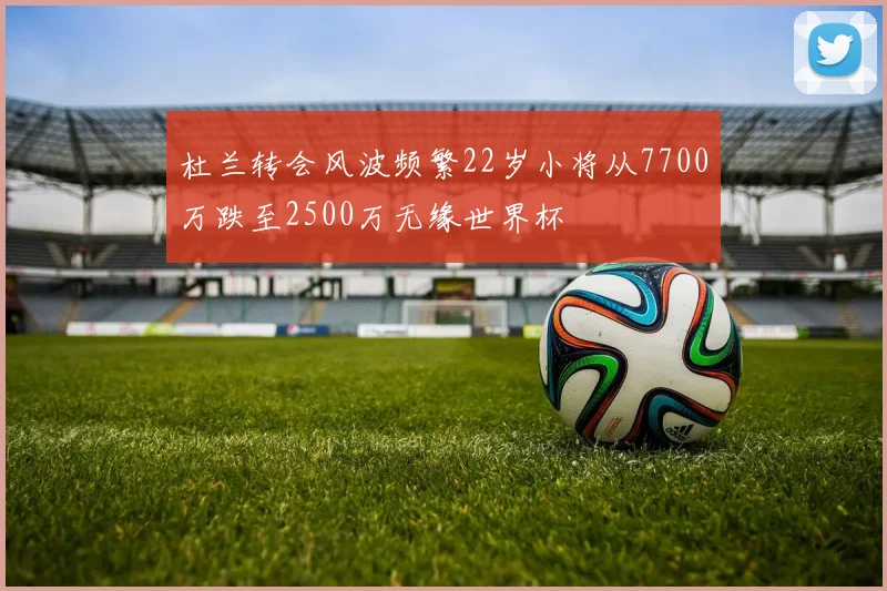 杜兰转会风波频繁22岁小将从7700万跌至2500万无缘世界杯
