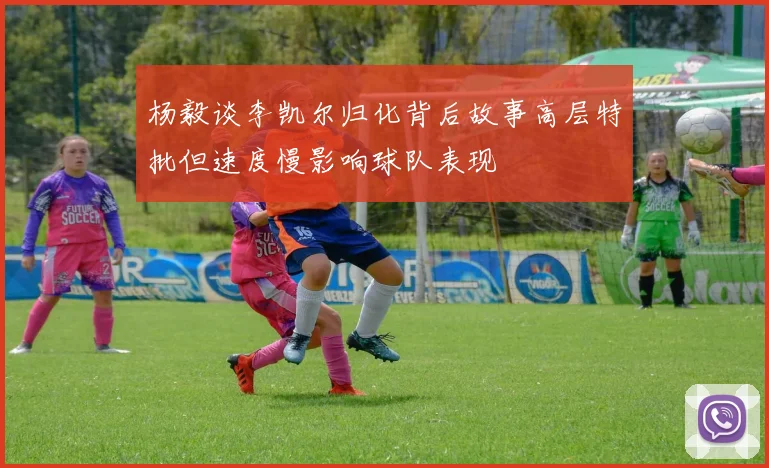 杨毅谈李凯尔归化背后故事高层特批但速度慢影响球队表现