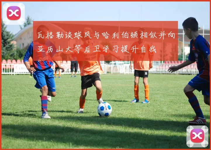 瓦格勒谈球风与哈利伯顿相似并向亚历山大等后卫学习提升自我