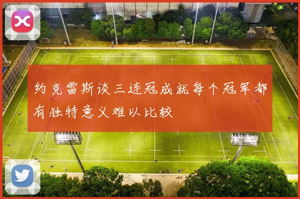 约克雷斯谈三连冠成就每个冠军都有独特意义难以比较