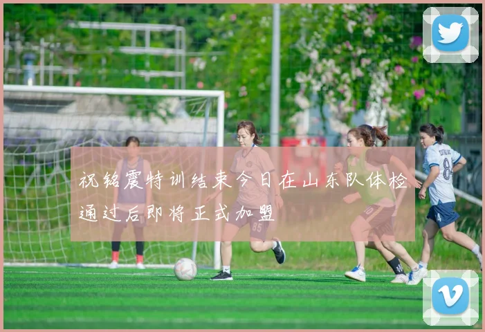 祝铭震特训结束今日在山东队体检通过后即将正式加盟