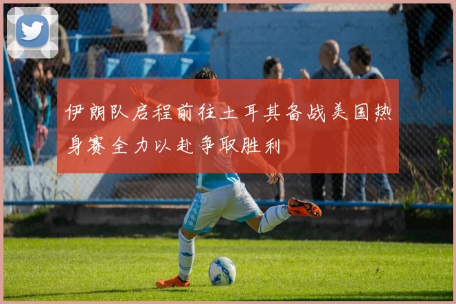 伊朗队启程前往土耳其备战美国热身赛全力以赴争取胜利