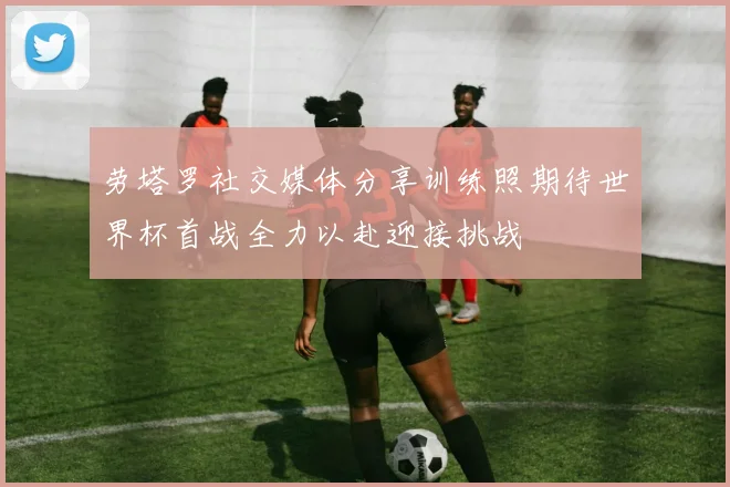 劳塔罗社交媒体分享训练照期待世界杯首战全力以赴迎接挑战