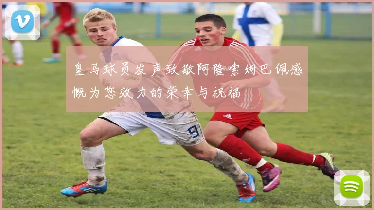 皇马球员发声致敬阿隆索姆巴佩感慨为您效力的荣幸与祝福