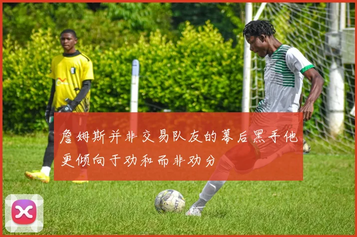 詹姆斯并非交易队友的幕后黑手他更倾向于劝和而非劝分