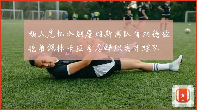 湖人危机加剧詹姆斯离队肯纳德被挖角佩林卡应考虑辞职离开球队