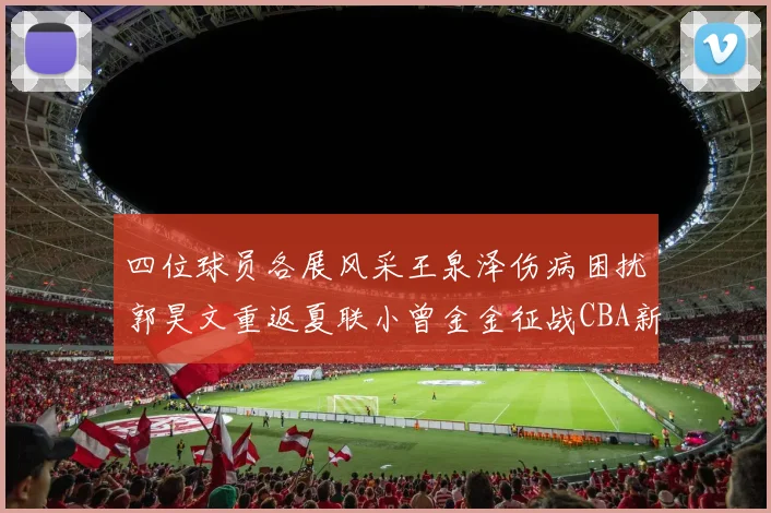 四位球员各展风采王泉泽伤病困扰郭昊文重返夏联小曾金金征战CBA新赛季