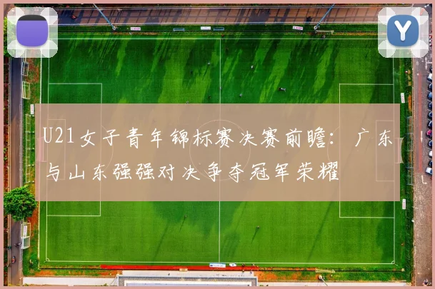 U21女子青年锦标赛决赛前瞻：广东与山东强强对决争夺冠军荣耀