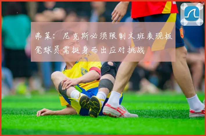 弗莱：尼克斯必须限制文班表现板凳球员需挺身而出应对挑战