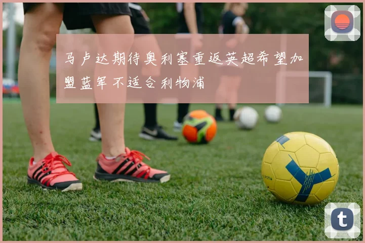 马卢达期待奥利塞重返英超希望加盟蓝军不适合利物浦