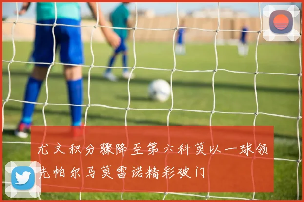 尤文积分骤降至第六科莫以一球领先帕尔马莫雷诺精彩破门