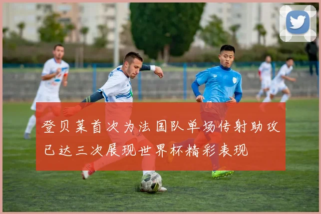 登贝莱首次为法国队单场传射助攻已达三次展现世界杯精彩表现