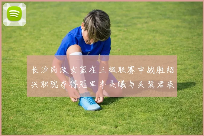 长沙民政女篮在三级联赛中战胜绍兴职院夺得冠军李美曦与关慧君表现出色
