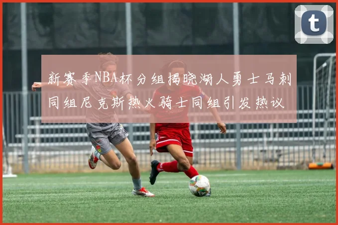 新赛季NBA杯分组揭晓湖人勇士马刺同组尼克斯热火骑士同组引发热议