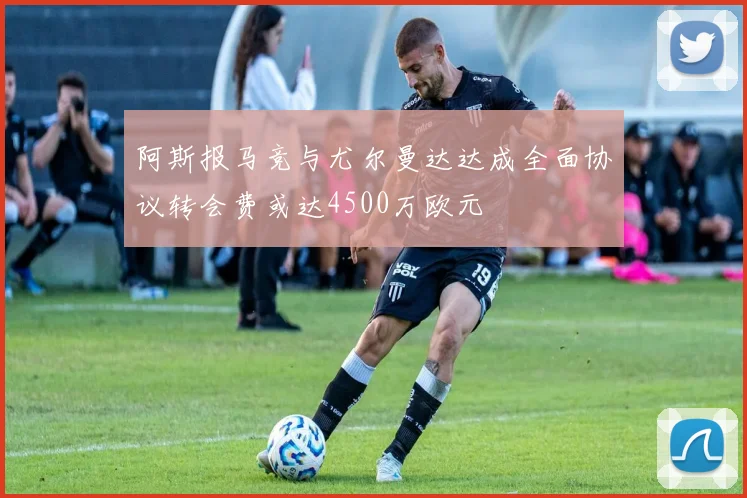 阿斯报马竞与尤尔曼达达成全面协议转会费或达4500万欧元