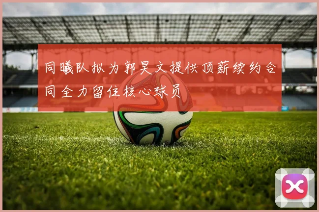 同曦队拟为郭昊文提供顶薪续约合同全力留住核心球员