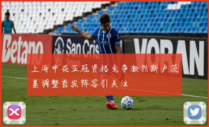 上海申花亚冠资格竞争激烈斯卢茨基调整首发阵容引关注